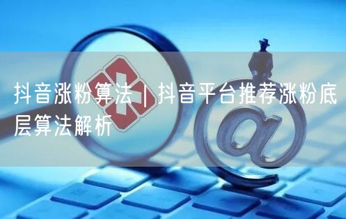 抖音涨粉算法｜抖音平台推荐涨粉底层算法解析