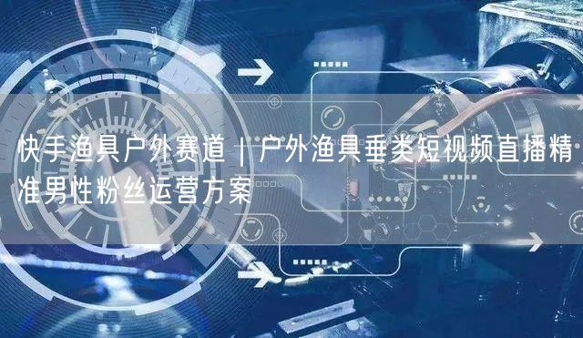 快手渔具户外赛道|户外渔具垂类短视频直播精准男性粉丝运营方案