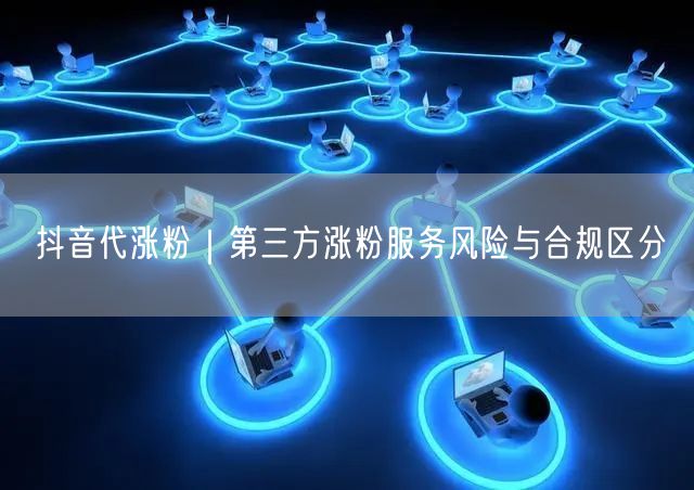 抖音代涨粉｜第三方涨粉服务风险与合规区分