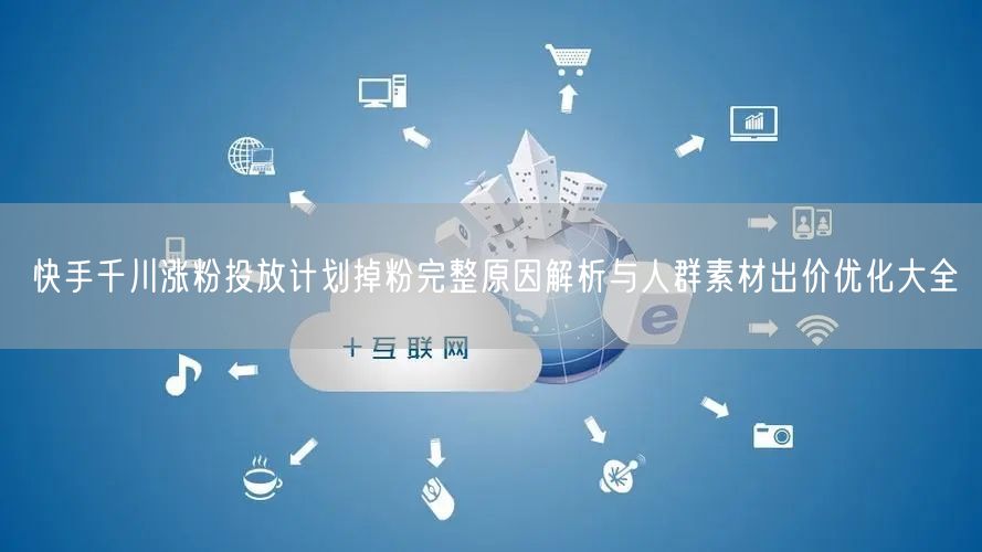 快手千川涨粉投放计划掉粉完整原因解析与人群素材出价优化大全
