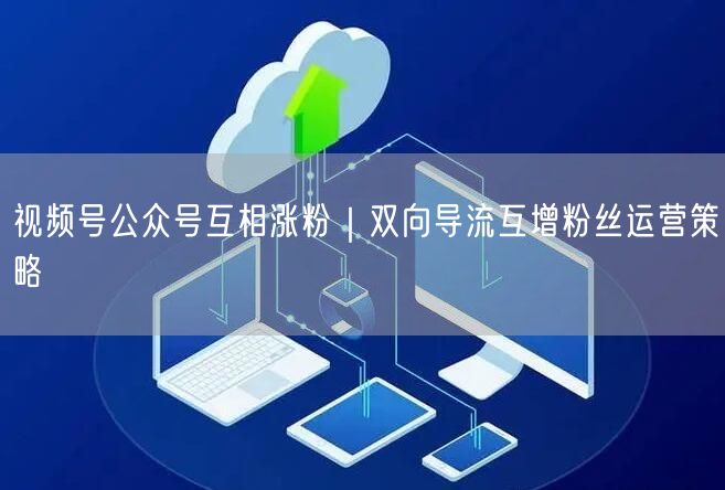 视频号公众号互相涨粉｜双向导流互增粉丝运营策略