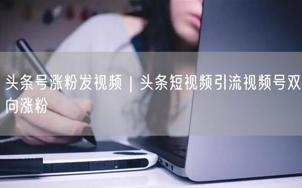 头条号涨粉发视频｜头条短视频引流视频号双向涨粉