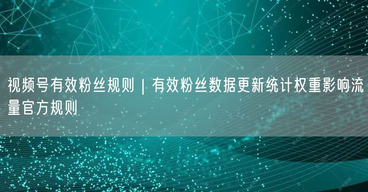 视频号有效粉丝规则｜有效粉丝数据更新统计权重影响流量官方规则