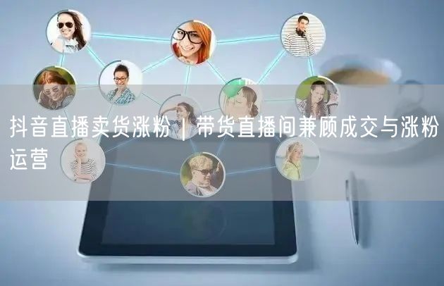 抖音直播卖货涨粉|带货直播间兼顾成交与涨粉运营