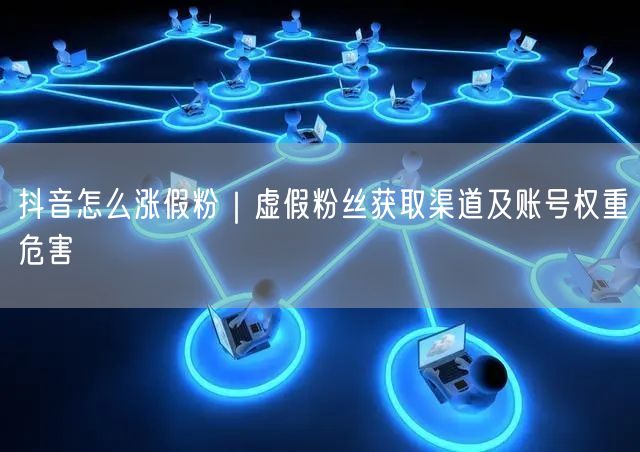 抖音怎么涨假粉|虚假粉丝获取渠道及账号权重危害