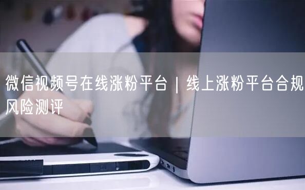 微信视频号在线涨粉平台|线上涨粉平台合规风险测评